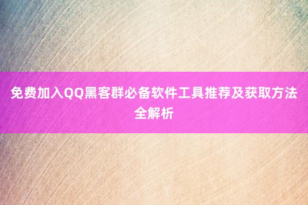 免费加入QQ黑客群必备软件工具推荐及获取方法全解析