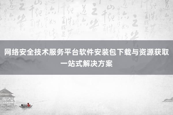 网络安全技术服务平台软件安装包下载与资源获取一站式解决方案