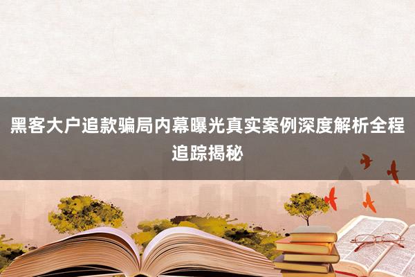 黑客大户追款骗局内幕曝光真实案例深度解析全程追踪揭秘