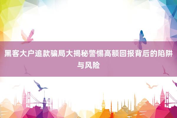 黑客大户追款骗局大揭秘警惕高额回报背后的陷阱与风险