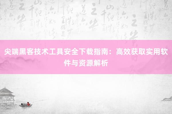 尖端黑客技术工具安全下载指南：高效获取实用软件与资源解析