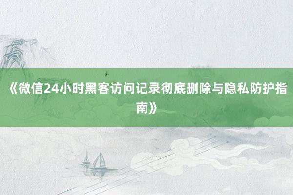 《微信24小时黑客访问记录彻底删除与隐私防护指南》