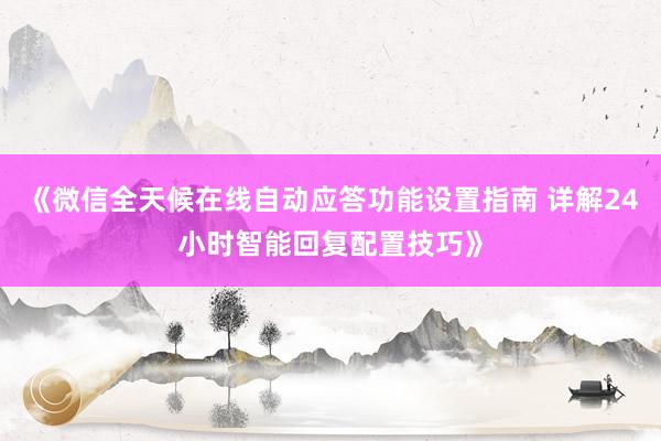 《微信全天候在线自动应答功能设置指南 详解24小时智能回复配置技巧》