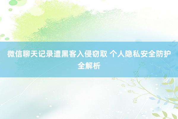 微信聊天记录遭黑客入侵窃取 个人隐私安全防护全解析