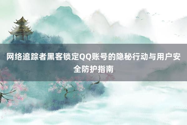 网络追踪者黑客锁定QQ账号的隐秘行动与用户安全防护指南