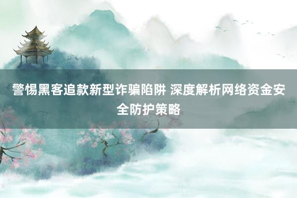 警惕黑客追款新型诈骗陷阱 深度解析网络资金安全防护策略