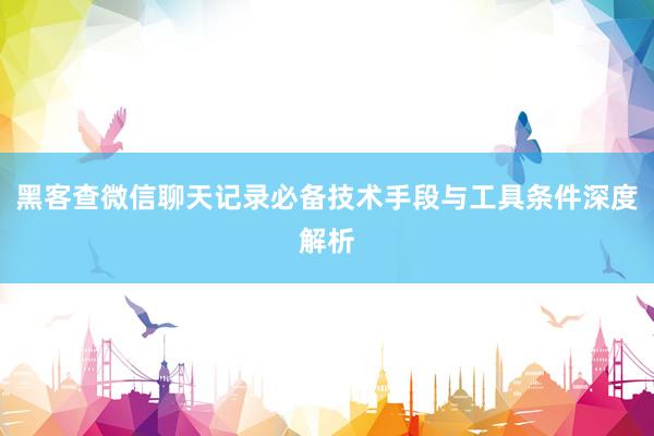 黑客查微信聊天记录必备技术手段与工具条件深度解析