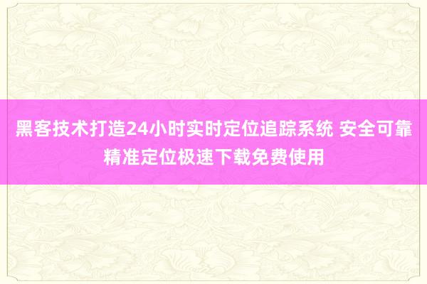 黑客技术打造24小时实时定位追踪系统 安全可靠精准定位极速下载免费使用