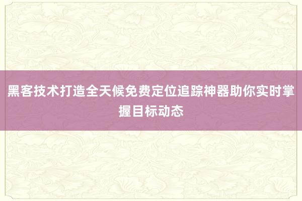 黑客技术打造全天候免费定位追踪神器助你实时掌握目标动态