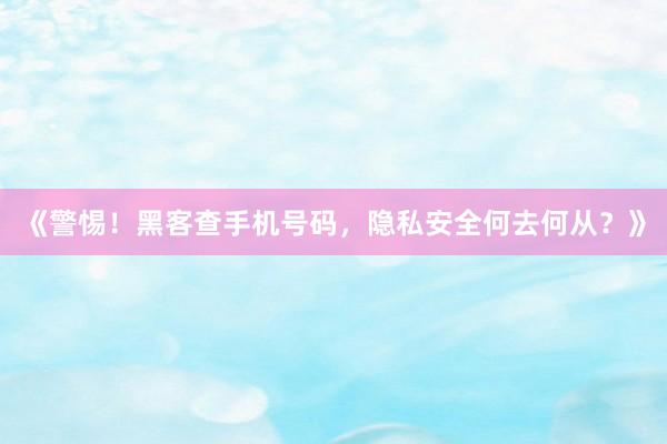 《警惕！黑客查手机号码，隐私安全何去何从？》