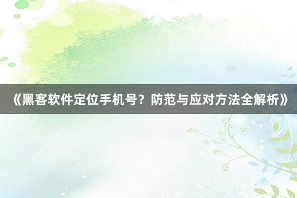 《黑客软件定位手机号？防范与应对方法全解析》