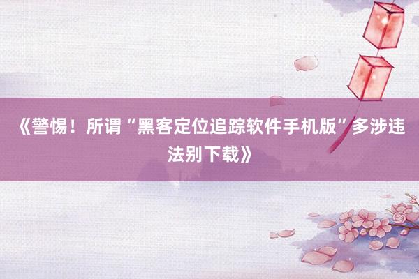 《警惕！所谓“黑客定位追踪软件手机版”多涉违法别下载》